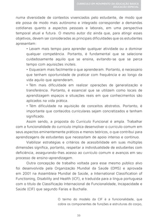 39
CURRÍCULO EM MOVIMENTO DA EDUCAÇÃO BÁSICA
EDUCAÇÃO ESPECIAL
numa diversidade de contextos vivenciados pelo estudante, de modo que
ele possa de modo mais autônomo e integrado corresponder a demandas
cotidianas quanto a aspectos pessoais e laborais, em uma perspectiva
temporal atual e futura. O mesmo autor diz ainda que, para atingir esses
objetivos, devem ser consideradas as principais dificuldades que os estudantes
apresentam:
•	Levam mais tempo para aprender qualquer atividade ou a dominar
qualquer competência. Portanto, é fundamental que se selecione
cuidadosamente aquilo que se ensina, evitando-se que se perca
tempo com aquisições inúteis.
•	Esquecem mais facilmente o que aprenderam. Portanto, é necessário
que tenham oportunidade de praticar com frequência e ao longo da
vida aquilo que aprenderam.
•	Têm mais dificuldade em realizar operações de generalização e
transferência. Portanto, é essencial que se utilizem como locais de
aprendizagem espaços e situações reais em que conhecimentos são
aplicados na vida prática.
•	Têm dificuldade na aquisição de conceitos abstratos. Portanto, é
importante que conteúdos curriculares sejam concretizados e tenham
significado.
Assim sendo, a proposta do Currículo Funcional é ampla. Trabalhar
com a funcionalidade do currículo implica desenvolver o currículo comum em
seus aspectos eminentemente práticos e menos teóricos, o que contribui para
aprendizagens de estudantes que necessitam de apoio intenso e contínuo.
Viabilizar estratégias e critérios de acessibilidade em suas múltiplas
dimensões significa, portanto, respeitar a individualidade de estudantes com
deficiência, assegurando-lhes acesso ao currículo comum e avanços em seu
processo de ensino-aprendizagem.
Outra concepção de trabalho voltada para esse mesmo público alvo
foi desenvolvida pela Organização Mundial da Saúde (OMS) e aprovada
em 2001 na Assembleia Mundial de Saúde, a International Classification of
Functioning, Disability and Health (ICF), e traduzida para a língua portuguesa
com o título de Classificação Internacional de Funcionalidade, Incapacidade e
Saúde (CIF) que segundo Farias e Buchalla.
O termo do modelo da CIF é a funcionalidade, que
cobre os componentes de funções e estruturas do corpo,
 