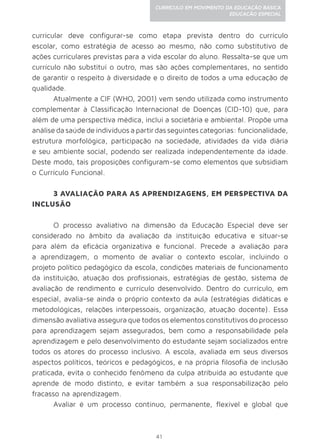 41
CURRÍCULO EM MOVIMENTO DA EDUCAÇÃO BÁSICA
EDUCAÇÃO ESPECIAL
curricular deve configurar-se como etapa prevista dentro do currículo
escolar, como estratégia de acesso ao mesmo, não como substitutivo de
ações curriculares previstas para a vida escolar do aluno. Ressalta-se que um
currículo não substitui o outro, mas são ações complementares, no sentido
de garantir o respeito à diversidade e o direito de todos a uma educação de
qualidade.
Atualmente a CIF (WHO, 2001) vem sendo utilizada como instrumento
complementar à Classificação Internacional de Doenças (CID-10) que, para
além de uma perspectiva médica, inclui a societária e ambiental. Propõe uma
análise da saúde de indivíduos a partir das seguintes categorias: funcionalidade,
estrutura morfológica, participação na sociedade, atividades da vida diária
e seu ambiente social, podendo ser realizada independentemente da idade.
Deste modo, tais proposições configuram-se como elementos que subsidiam
o Currículo Funcional.
3 AVALIAÇÃO PARA AS APRENDIZAGENS, EM PERSPECTIVA DA
INCLUSÃO
O processo avaliativo na dimensão da Educação Especial deve ser
considerado no âmbito da avaliação da instituição educativa e situar-se
para além da eficácia organizativa e funcional. Precede a avaliação para
a aprendizagem, o momento de avaliar o contexto escolar, incluindo o
projeto político pedagógico da escola, condições materiais de funcionamento
da instituição, atuação dos profissionais, estratégias de gestão, sistema de
avaliação de rendimento e currículo desenvolvido. Dentro do currículo, em
especial, avalia-se ainda o próprio contexto da aula (estratégias didáticas e
metodológicas, relações interpessoais, organização, atuação docente). Essa
dimensão avaliativa assegura que todos os elementos constitutivos do processo
para aprendizagem sejam assegurados, bem como a responsabilidade pela
aprendizagem e pelo desenvolvimento do estudante sejam socializados entre
todos os atores do processo inclusivo. A escola, avaliada em seus diversos
aspectos políticos, teóricos e pedagógicos, e na própria filosofia de inclusão
praticada, evita o conhecido fenômeno da culpa atribuída ao estudante que
aprende de modo distinto, e evitar também a sua responsabilização pelo
fracasso na aprendizagem.
Avaliar é um processo contínuo, permanente, flexível e global que
 