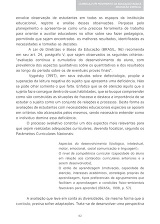 42
CURRÍCULO EM MOVIMENTO DA EDUCAÇÃO BÁSICA
EDUCAÇÃO ESPECIAL
envolve observação de estudantes em todos os espaços da instituição
educacional, registro e análise dessas observações. Perpassa pelo
planejamento e apresenta-se como uma preciosa ferramenta de trabalho
para orientar e auxiliar educadores no olhar sobre seu fazer pedagógico,
permitindo que sejam encontrados os melhores resultados, identificadas as
necessidades e tomadas as decisões.
A Lei de Diretrizes e Bases da Educação (BRASIL, 96) recomenda
em seu art. 24, parágrafo V, que sejam observados os seguintes critérios:
“avaliação contínua e cumulativa do desenvolvimento do aluno, com
prevalência dos aspectos qualitativos sobre os quantitativos e dos resultados
ao longo do período sobre os de eventuais provas finais”.
Vygotsky (1997), em seus estudos sobre defectologia, propõe a
superação da leitura negativa do sujeito que apresenta uma deficiência. Não
se pode olhar somente o que falta. Enfatiza que se dê atenção àquilo que o
sujeito faz e consegue dentro de suas habilidades, que se busque compreender
como são construídas as situações de fracasso e destaca a importância de se
estudar o sujeito como um conjunto de relações e processos. Desta forma as
avaliações de estudantes com necessidades educacionais especiais se apoiam
em critérios não alcançados pelos mesmos, sendo necessário entender como
o indivíduo domina essa deficiência.
O processo avaliativo constitui um dos aspectos mais relevantes para
que sejam realizadas adequações curriculares, devendo focalizar, segundo os
Parâmetros Curriculares Nacionais:
Aspectos do desenvolvimento (biológico, intelectual,
motor, emocional, social comunicação e linguagem);
O nível de competência curricular (capacidade do aluno
em relação aos conteúdos curriculares anteriores e a
serem desenvolvidos);
O estilo de aprendizagem (motivação, capacidade de
atenção, interesses acadêmicos, estratégias próprias de
aprendizagem, tipos preferenciais de agrupamentos que
facilitam a aprendizagem e condições físico-ambientais
favoráveis para aprender) (BRASIL, 1998, p. 57).
A avaliação que leva em conta as diversidades, da mesma forma que o
currículo, precisa sofrer adaptações. Trata-se de desenvolver uma perspectiva
 