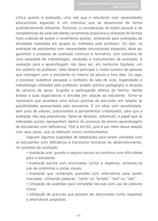 43
CURRÍCULO EM MOVIMENTO DA EDUCAÇÃO BÁSICA
EDUCAÇÃO ESPECIAL
crítica quanto à avaliação, uma vez que o estudante com necessidades
educacionais especiais é um indivíduo que se desenvolve de forma
qualitativamente diferente. Portanto, a consideração do estilo pessoal e de
competências de cada estudante certamente propiciará a utilização de formas
mais criativas de avaliar o rendimento escolar, ampliando para avaliações de
atividades realizadas em grupos ou mediadas pelo professor. Ou seja, na
avaliação de estudantes com necessidades educacionais especiais, deve ser
garantido o processo de avaliação contínuo e formativo, com subsídios de
uma variedade de metodologias, situações e instrumentais de avaliação. A
avaliação para a aprendizagem não deve ser, em nenhuma hipótese, um
ato solitário do professor. Dela deverá participar o maior número de pessoas
que interagem com o estudante no interior da escola e fora dela. Ou seja,
o processo avaliativo perpassa o contexto da sala de aula, organização e
metodologia utilizadas pelo professor, projeto político pedagógico e atuação
de serviços de apoio. Engloba a participação efetiva da família, dando
ênfase a suas expectativas e atitudes em relação ao estudante. Torna-se
necessário que aconteça uma leitura positiva do educador em relação às
possibilidades apresentadas pelo estudante. É um olhar com sensibilidade,
sem juízo de valores, preconceitos e pensamentos cristalizados, para que a
avaliação não seja prejudicada. Deve-se destacar, sobretudo, o papel que as
interações sociais representam dentro do processo de ensino-aprendizagem
de estudantes com deficiência, TGD e AH/SD, pois é por meio dessa relação
com seus pares, que se efetivam novos conhecimentos.
Seguem algumas sugestões de adaptações para serem utilizadas com
os estudantes com deficiência e transtorno funcional do desenvolvimento,
no processo de avaliação:
•	Avaliação oral, quando o registro escrito se constituir uma dificuldade
para o estudante.
•	Avaliação escrita com enunciados curtos e objetivos, evitando-se
uso de sinônimos e pistas visuais.
•	Avaliação que contemple questões com alternativas para serem
marcadas, utilizando palavras: “certo” ou “errado”, “sim” ou “não”.
•	Utilização de questões para completar lacunas com uso de palavras
chave.
•	Utilização de gravuras que possam ser adicionadas como respostas
a alternativas propostas.
 
