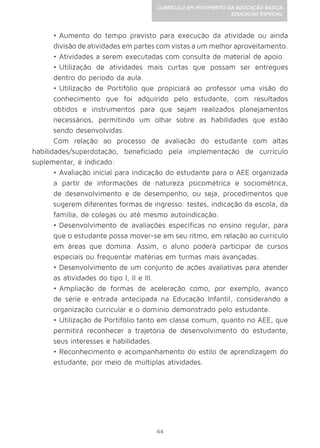 44
CURRÍCULO EM MOVIMENTO DA EDUCAÇÃO BÁSICA
EDUCAÇÃO ESPECIAL
•	Aumento do tempo previsto para execução da atividade ou ainda
divisão de atividades em partes com vistas a um melhor aproveitamento.
•	Atividades a serem executadas com consulta de material de apoio.
•	Utilização de atividades mais curtas que possam ser entregues
dentro do período da aula.
•	Utilização de Portifólio que propiciará ao professor uma visão do
conhecimento que foi adquirido pelo estudante, com resultados
obtidos e instrumentos para que sejam realizados planejamentos
necessários, permitindo um olhar sobre as habilidades que estão
sendo desenvolvidas.
Com relação ao processo de avaliação do estudante com altas
habilidades/superdotação, beneficiado pela implementação de currículo
suplementar, é indicado:
•	Avaliação inicial para indicação do estudante para o AEE organizada
a partir de informações de natureza psicométrica e sociométrica,
de desenvolvimento e de desempenho, ou seja, procedimentos que
sugerem diferentes formas de ingresso: testes, indicação da escola, da
família, de colegas ou até mesmo autoindicação.
•	Desenvolvimento de avaliações específicas no ensino regular, para
que o estudante possa mover-se em seu ritmo, em relação ao currículo
em áreas que domina. Assim, o aluno poderá participar de cursos
especiais ou frequentar matérias em turmas mais avançadas.
•	Desenvolvimento de um conjunto de ações avaliativas para atender
as atividades do tipo I, II e III.
•	Ampliação de formas de aceleração como, por exemplo, avanço
de série e entrada antecipada na Educação Infantil, considerando a
organização curricular e o domínio demonstrado pelo estudante.
•	Utilização de Portifólio tanto em classe comum, quanto no AEE, que
permitirá reconhecer a trajetória de desenvolvimento do estudante,
seus interesses e habilidades.
•	Reconhecimento e acompanhamento do estilo de aprendizagem do
estudante, por meio de múltiplas atividades.
 