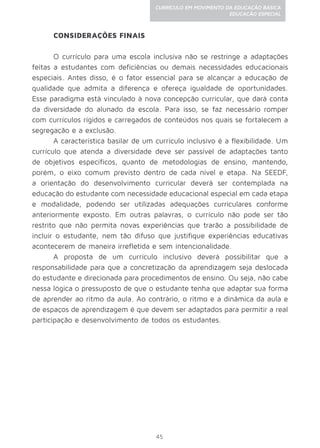 45
CURRÍCULO EM MOVIMENTO DA EDUCAÇÃO BÁSICA
EDUCAÇÃO ESPECIAL
CONSIDERAÇÕES FINAIS
O currículo para uma escola inclusiva não se restringe a adaptações
feitas a estudantes com deficiências ou demais necessidades educacionais
especiais. Antes disso, é o fator essencial para se alcançar a educação de
qualidade que admita a diferença e ofereça igualdade de oportunidades.
Esse paradigma está vinculado à nova concepção curricular, que dará conta
da diversidade do alunado da escola. Para isso, se faz necessário romper
com currículos rígidos e carregados de conteúdos nos quais se fortalecem a
segregação e a exclusão.
A característica basilar de um currículo inclusivo é a flexibilidade. Um
currículo que atenda a diversidade deve ser passível de adaptações tanto
de objetivos específicos, quanto de metodologias de ensino, mantendo,
porém, o eixo comum previsto dentro de cada nível e etapa. Na SEEDF,
a orientação do desenvolvimento curricular deverá ser contemplada na
educação do estudante com necessidade educacional especial em cada etapa
e modalidade, podendo ser utilizadas adequações curriculares conforme
anteriormente exposto. Em outras palavras, o currículo não pode ser tão
restrito que não permita novas experiências que trarão a possibilidade de
incluir o estudante, nem tão difuso que justifique experiências educativas
acontecerem de maneira irrefletida e sem intencionalidade.
A proposta de um currículo inclusivo deverá possibilitar que a
responsabilidade para que a concretização da aprendizagem seja deslocada
do estudante e direcionada para procedimentos de ensino. Ou seja, não cabe
nessa lógica o pressuposto de que o estudante tenha que adaptar sua forma
de aprender ao ritmo da aula. Ao contrário, o ritmo e a dinâmica da aula e
de espaços de aprendizagem é que devem ser adaptados para permitir a real
participação e desenvolvimento de todos os estudantes.
 