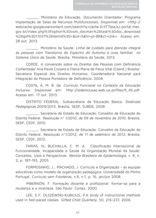 47
CURRÍCULO EM MOVIMENTO DA EDUCAÇÃO BÁSICA
EDUCAÇÃO ESPECIAL
______. Ministério da Educação. Documento Orientador: Programa
Implantação de Salas de Recursos Multifuncionais. Disponível em: <http://
webcache.googleusercontent.com/search?q=cache:Er3T7ljsaJsJ:portal.mec.
gov.br/index.php%3Foption%3Dcom_docman%26task%3Ddoc_download
%26gid%3D11037%26Itemid%3D+&cd=5&hl=pt-BR&ct=clnk>. Acesso em:
28 out. 2013.
______. Ministério da Saúde. Linha de cuidado para atenção integral
às pessoas com Transtorno do Espectro do Autismo e suas famílias no
Sistema Único de Saúde. Brasília: Ministério da Saúde, 2013.
CORDE. A convenção sobre os Direitos das Pessoas com Deficiência
Comentada/ Ana Paula Crosara e Flávia Maria de Paiva Vital (Coord.) Brasília:
Secretaria Especial dos Direitos Humanos. Coordenadoria Nacional para
Integração da Pessoa Portadora de Deficiência, 2008.
COSTA, A. M. B. da. Currículo Funcional no Contexto da Educação
Inclusiva. Disponível em: http://redeinclusao.web.ua.pt/files/fl_46.pdf.
Acesso em: 17 out. 2013.
DISTRITO FEDERAL. Subsecretaria de Educação Básica. Diretrizes
Pedagógicas 2009/2013. Brasília, SEDF, SUBEB, 2008.
______. Secretaria de Estado de Educação. Conselho de Educação do
Distrito Federal. Resolução nº 1/2010, de 09 de novembro de 2010, Brasília,
SEDF, CEDF, 2010.
______. Secretaria de Estado de Educação. Conselho de Educação do
Distrito Federal. Resolução nº1/2012, de 11 de setembro de 2012, Brasília,
SEDF, CEDF, 2012.
FARIAS, N; BUCHALLA, C. M. A. Classificação Internacional de
Funcionalidade, Incapacidade e Saúde da Organização Mundial da Saúde:
Conceitos, Usos e Perspectivas. Revista Brasileira de Epidemiologia, v. 8, n.
2, p. 187-193, 2005.
FORMOSINHO, J.; MACHADO, J. Currículo e Organização - as equipas
educativas como modelo de organização pedagógica. Universidade do Minho
Portugal. Currículo sem Fronteiras, v.8, n.1, p. 16, jan/jun 2008.
IMBERNÓN, F. Formação docente e profissional: formar-se para a
mudança e a incerteza. São Paulo: Cortez, 2000.
LEE, S.Y; OLSZEWSKI-KUBILIUS, P.A study of instructional methods
used in fast-paced classes. Gifted Child Quarterly, 50, 216-237, 2006.
 