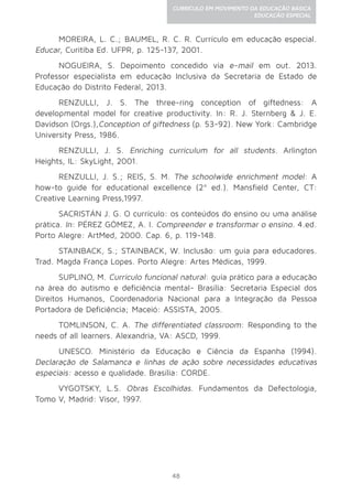 48
CURRÍCULO EM MOVIMENTO DA EDUCAÇÃO BÁSICA
EDUCAÇÃO ESPECIAL
MOREIRA, L. C.; BAUMEL, R. C. R. Currículo em educação especial.
Educar, Curitiba Ed. UFPR, p. 125-137, 2001.
NOGUEIRA, S. Depoimento concedido via e-mail em out. 2013.
Professor especialista em educação Inclusiva da Secretaria de Estado de
Educação do Distrito Federal, 2013.
RENZULLI, J. S. The three-ring conception of giftedness: A
developmental model for creative productivity. In: R. J. Sternberg & J. E.
Davidson (Orgs.),Conception of giftedness (p. 53-92). New York: Cambridge
University Press, 1986.
RENZULLI, J. S. Enriching curriculum for all students. Arlington
Heights, IL: SkyLight, 2001.
RENZULLI, J. S.; REIS, S. M. The schoolwide enrichment model: A
how-to guide for educational excellence (2ª ed.). Mansfield Center, CT:
Creative Learning Press,1997.
SACRISTÁN J. G. O currículo: os conteúdos do ensino ou uma análise
prática. In: PÉREZ GÓMEZ, A. I. Compreender e transformar o ensino. 4.ed.
Porto Alegre: ArtMed, 2000. Cap. 6, p. 119-148.
STAINBACK, S.; STAINBACK, W. Inclusão: um guia para educadores.
Trad. Magda França Lopes. Porto Alegre: Artes Médicas, 1999.
SUPLINO, M. Currículo funcional natural: guia prático para a educação
na área do autismo e deficiência mental- Brasília: Secretaria Especial dos
Direitos Humanos, Coordenadoria Nacional para a Integração da Pessoa
Portadora de Deficiência; Maceió: ASSISTA, 2005.
TOMLINSON, C. A. The differentiated classroom: Responding to the
needs of all learners. Alexandria, VA: ASCD, 1999.
UNESCO. Ministério da Educação e Ciência da Espanha (1994).
Declaração de Salamanca e linhas de ação sobre necessidades educativas
especiais: acesso e qualidade. Brasília: CORDE.
VYGOTSKY, L.S. Obras Escolhidas. Fundamentos da Defectologia,
Tomo V, Madrid: Visor, 1997.
 