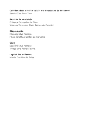 Coordenadora da fase inicial de elaboração do currículo
Sandra Zita Silva Tiné
Revisão de conteúdo
Edileuza Fernandes da Silva
Vanessa Terezinha Alves Tentes de Ourofino
Diagramação
Eduardo Silva Ferreira
Filipe Jonathan Santos de Carvalho
Capa
Eduardo Silva Ferreira
Thiago Luiz Ferreira Lima
Layout dos cadernos
Márcia Castilho de Sales
 