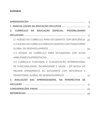 SUMÁRIO
APRESENTAÇÃO ..........................................................................
1. MARCOS LEGAIS DA EDUCAÇÃO INCLUSIVA ...............................
2. CURRÍCULO DA EDUCAÇÃO ESPECIAL: POSSIBILIDADES
INCLUSIVAS .................................................................................
2.1 ACESSO AO CURRÍCULO PARA ESTUDANTES COM DEFICIÊNCIA
2.2 ACESSO AO CURRÍCULO PARA ESTUDANTES COM TRANSTORNO
GLOBAL DE DESENVOLVIMENTO ........................................................
2.3 ACESSO AO CURRÍCULO PARA ESTUDANTES COM ALTAS
HABILIDADES/SUPERDOTAÇÃO ..........................................................
2.4 CURRÍCULO FUNCIONAL E CLASSIFICAÇÃO INTERNACIONAL
DE FUNCIONALIDADE, INCAPACIDADE E SAÚDE – EM BUSCA DO
MELHOR ATENDIMENTO AO ESTUDANTE COM DEFICIÊNCIA E
TRANSTORNO GLOBAL DE DESENVOLVIMENTO ...............................
3. AVALIAÇÃO DAS APRENDIZAGENS, NA PERSPECTIVA DE
INCLUSÃO ...................................................................................
CONSIDERAÇÕES FINAIS ..............................................................
REFERÊNCIAS ..............................................................................
8
12
17
29
30
33
37
41
45
46
 