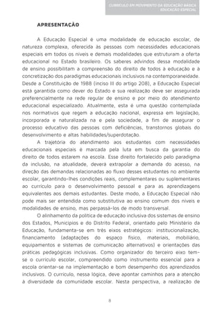 8
CURRÍCULO EM MOVIMENTO DA EDUCAÇÃO BÁSICA
EDUCAÇÃO ESPECIAL
APRESENTAÇÃO
A Educação Especial é uma modalidade de educação escolar, de
natureza complexa, oferecida às pessoas com necessidades educacionais
especiais em todos os níveis e demais modalidades que estruturam a oferta
educacional no Estado brasileiro. Os saberes advindos dessa modalidade
de ensino possibilitam a compreensão do direito de todos à educação e à
concretização dos paradigmas educacionais inclusivos na contemporaneidade.
Desde a Constituição de 1988 (inciso III do artigo 208), a Educação Especial
está garantida como dever do Estado e sua realização deve ser assegurada
preferencialmente na rede regular de ensino e por meio do atendimento
educacional especializado. Atualmente, esta é uma questão contemplada
nos normativos que regem a educação nacional, expressa em legislação,
incorporada e naturalizada na e pela sociedade, a fim de assegurar o
processo educativo das pessoas com deficiências, transtornos globais do
desenvolvimento e altas habilidades/superdotação.
A trajetória do atendimento aos estudantes com necessidades
educacionais especiais é marcada pela luta em busca da garantia do
direito de todos estarem na escola. Esse direito fortalecido pelo paradigma
da inclusão, na atualidade, deverá extrapolar a demanda do acesso, na
direção das demandas relacionadas ao fluxo desses estudantes no ambiente
escolar, garantindo-lhes condições reais, complementares ou suplementares
ao currículo para o desenvolvimento pessoal e para as aprendizagens
equivalentes aos demais estudantes. Deste modo, a Educação Especial não
pode mais ser entendida como substitutiva ao ensino comum dos níveis e
modalidades de ensino, mas perpassá-los de modo transversal.
O alinhamento da política de educação inclusiva dos sistemas de ensino
dos Estados, Municípios e do Distrito Federal, orientado pelo Ministério da
Educação, fundamenta-se em três eixos estratégicos: institucionalização,
financiamento (adaptações do espaço físico, materiais, mobiliário,
equipamentos e sistemas de comunicação alternativos) e orientações das
práticas pedagógicas inclusivas. Como organizador do terceiro eixo tem-
se o currículo escolar, compreendido como instrumento essencial para a
escola orientar-se na implementação e bom desempenho dos aprendizados
inclusivos. O currículo, nessa lógica, deve apontar caminhos para a atenção
à diversidade da comunidade escolar. Nesta perspectiva, a realização de
 