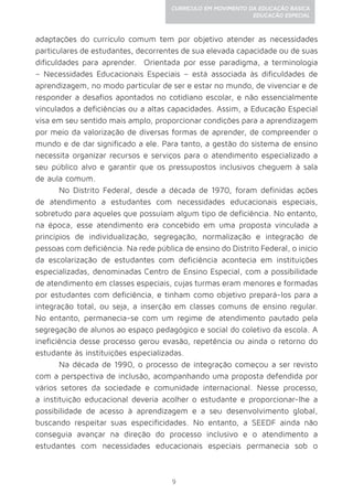 9
CURRÍCULO EM MOVIMENTO DA EDUCAÇÃO BÁSICA
EDUCAÇÃO ESPECIAL
adaptações do currículo comum tem por objetivo atender as necessidades
particulares de estudantes, decorrentes de sua elevada capacidade ou de suas
dificuldades para aprender. Orientada por esse paradigma, a terminologia
– Necessidades Educacionais Especiais – está associada às dificuldades de
aprendizagem, no modo particular de ser e estar no mundo, de vivenciar e de
responder a desafios apontados no cotidiano escolar, e não essencialmente
vinculados a deficiências ou a altas capacidades. Assim, a Educação Especial
visa em seu sentido mais amplo, proporcionar condições para a aprendizagem
por meio da valorização de diversas formas de aprender, de compreender o
mundo e de dar significado a ele. Para tanto, a gestão do sistema de ensino
necessita organizar recursos e serviços para o atendimento especializado a
seu público alvo e garantir que os pressupostos inclusivos cheguem à sala
de aula comum.
No Distrito Federal, desde a década de 1970, foram definidas ações
de atendimento a estudantes com necessidades educacionais especiais,
sobretudo para aqueles que possuíam algum tipo de deficiência. No entanto,
na época, esse atendimento era concebido em uma proposta vinculada a
princípios de individualização, segregação, normalização e integração de
pessoas com deficiência. Na rede pública de ensino do Distrito Federal, o início
da escolarização de estudantes com deficiência acontecia em instituições
especializadas, denominadas Centro de Ensino Especial, com a possibilidade
de atendimento em classes especiais, cujas turmas eram menores e formadas
por estudantes com deficiência, e tinham como objetivo prepará-los para a
integração total, ou seja, a inserção em classes comuns de ensino regular.
No entanto, permanecia-se com um regime de atendimento pautado pela
segregação de alunos ao espaço pedagógico e social do coletivo da escola. A
ineficiência desse processo gerou evasão, repetência ou ainda o retorno do
estudante às instituições especializadas.
Na década de 1990, o processo de integração começou a ser revisto
com a perspectiva de inclusão, acompanhando uma proposta defendida por
vários setores da sociedade e comunidade internacional. Nesse processo,
a instituição educacional deveria acolher o estudante e proporcionar-lhe a
possibilidade de acesso à aprendizagem e a seu desenvolvimento global,
buscando respeitar suas especificidades. No entanto, a SEEDF ainda não
conseguia avançar na direção do processo inclusivo e o atendimento a
estudantes com necessidades educacionais especiais permanecia sob o
 