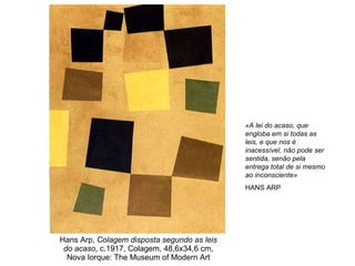 Hans Arp,  Colagem disposta segundo as leis do acaso , c.1917, Colagem, 48,6x34,6 cm, Nova Iorque: The Museum of Modern Art «A lei do acaso, que engloba em si todas as leis, e que nos é inacessível, não pode ser sentida, senão pela entrega total de si mesmo ao inconsciente» HANS ARP 