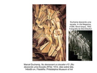 Marcel Duchamp,  Nu descenant un éscalier nº2  [Nu descendo uma Escada (Nº2)] , 1912, oleo sobre tela, 146x89 cm, Filadélfia: Philadelphia Museum of Art Duchamp descendo uma escada, in Life Magazine, nº284, Nova Iorque, 1952. Fotografia de Eliot Elisofon 