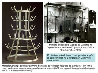 Marcel Duchamp,  Egouttoir ou Porte-bouteilles ou Hérisson [Suporte de Garafas] , 1914-1966, readymade puro: suporte para garrafas galvanizado, 59x37 cm, original desaparecido [adquirido em 1914 e colocado no atelier] Primeira exibição do  Suporte de Garrafas  na Exposição Surrealista de Objectos, Paris: Galerie Charles Ratton, 1936 1916 – invenção do termo «readymade»; expõe os dois primeiros na Bourgeois Art Gallery de Nova Iorque 