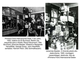Primeira Feira Internacional Dada, 5 de Julho, 1920, Galeria do Dr.Burchard, Berlim (da esquerda para a direita: Raoul Hausmann, Otto Burchard, johannes Baader; Wieland e Margarete Herzefelde, George Grosz, John Heartfield; sentados: Hannsh Höch, Otto Schmalhausen) Johannes Baader,  O Grande plasto-dio-dada-drama , 1920, montagem (assemblage), destruído, foto da «Primeira Feira Internacional Dada» 