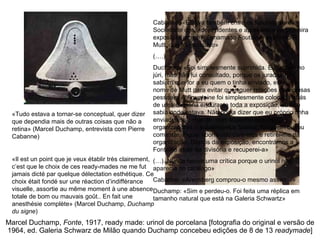 Marcel Duchamp,  Fonte , 1917, ready made: urinol de porcelana [fotografia do original e versão de 1964, ed. Galeria Schwarz de Milão quando Duchamp concebeu edições de 8 de 13  readymade ] «Tudo estava a tornar-se conceptual, quer dizer que dependia mais de outras coisas que não a retina» (Marcel Duchamp, entrevista com Pierre Cabanne) «Il est un point que je veux établir très clairement, c’est que le choix de ces ready-mades ne me fut jamais dicté par quelque délectation esthétique. Ce choix était fondé sur une réaction d’indifférance visuelle, assortie au même moment à une absence totale de bom ou mauvais goût.. En fait une anesthésie complète» (Marcel Duchamp,  Duchamp du signe ) Cabanne: «Estava também entre os fundadores da Sociedade dos independentes e apresentou na primeira exposição um urinol chamado  Foutaine , assinado R. Mutt, que foi recusado» (….) Duchamp: «Foi simplesmente suprimida. Eu estava no júri, mas não fui consultado, porque os jurados não sabiam que for a eu quem o tinha enviado, escrevi o nome de Mutt para evitar quaisquer relações com coisas pessoais. A  Fountaine  foi simplesmente colocada atrás de uma divisória e, durante toda a exposição, eu não sabia onde estava. Não podia dizer que eu próprio tinha enviado esse objecto, mas suponho que os organizadores o sabiam pelos boatos. Ninguém ousou comentar. Fiquei aborrecido com eles e retirei-me da organização. Depois da exposição, encontrámos a Fontaine atrás da divisória e recuperei-a» (…). Nunca houve uma crítica porque o urinol não aparecia no catálogo» Cabanne: «Arensberg comprou-o mesmo assim…» Duchamp: «Sim e perdeu-o. Foi feita uma réplica em tamanho natural que está na Galeria Schwartz» 