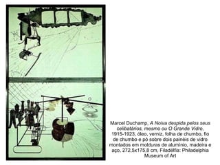 Marcel Duchamp,  A Noiva despida pelos seus celibatários, mesmo ou O Grande Vidro , 1915-1923, óleo, verniz, folha de chumbo, fio de chumbo e pó sobre dois painéis de vidro montados em molduras de alumínio, madeira e aço, 272,5x175,8 cm, Filadélfia: Philadelphia Museum of Art 