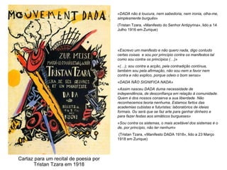 Cartaz para um recital de poesia por Tristan Tzara em 1918 «DADA não é loucura, nem sabedoria, nem ironia, olha-me, simplesmente burguês »  (Tristan Tzara, «Manifesto do Senhor Antipyrina», lido a 14 Julho 1916 em Zurique) «Escrevo um manifesto e não quero nada, digo contudo certas coisas  e sou por princípio contra os manifestos tal como sou contra os princípios (…)» «(…); sou contra a acção, pela contradição contínua, também sou pela afirmação, não sou nem a favor nem contra e não explico, porque odeio o bom senso»  «DADA NÃO SIGNIFICA NADA» «Assim nasceu DADA duma necessidade de independência, de desconfiança em relação à comunidade. Quem é dos nossos conserva a sua liberdade. Não reconhecemos teoria nenhuma. Estamos fartos das academias cubistas e futuristas: laboratórios de ideias formais. Ou será que se faz arte para ganhar dinheiro e para fazer festas aos simáticos burgueses» «Sou contra os sistemas, o mais aceitável dos sistemas é o de, por princípio, não ter nenhum» (Tristan Tzara, «Manifesto DADA 1918», lido a 23 Março 1918 em Zurique) 