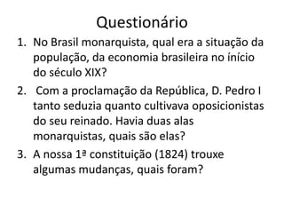 Questionário
1. No Brasil monarquista, qual era a situação da
   população, da economia brasileira no ínício
   do século XIX?
2. Com a proclamação da República, D. Pedro I
   tanto seduzia quanto cultivava oposicionistas
   do seu reinado. Havia duas alas
   monarquistas, quais são elas?
3. A nossa 1ª constituição (1824) trouxe
   algumas mudanças, quais foram?
 