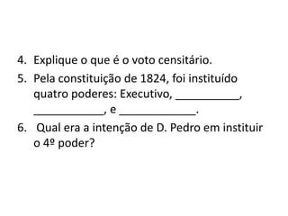 4. Explique o que é o voto censitário.
5. Pela constituição de 1824, foi instituído
   quatro poderes: Executivo, __________,
   ___________, e ____________.
6. Qual era a intenção de D. Pedro em instituir
   o 4º poder?
 