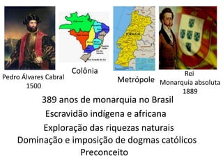 Colônia                    Rei
Pedro Álvares Cabral             Metrópole Monarquia absoluta
       1500
                                                 1889
         389 anos de monarquia no Brasil
          Escravidão indígena e africana
         Exploração das riquezas naturais
    Dominação e imposição de dogmas católicos
                   Preconceito
 