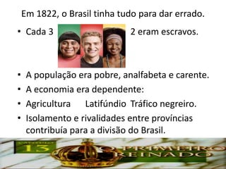 Em 1822, o Brasil tinha tudo para dar errado.
• Cada 3                      2 eram escravos.



•    A população era pobre, analfabeta e carente.
•    A economia era dependente:
•    Agricultura Latifúndio Tráfico negreiro.
•    Isolamento e rivalidades entre províncias
     contribuía para a divisão do Brasil.
 