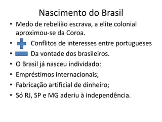Nascimento do Brasil
• Medo de rebelião escrava, a elite colonial
  aproximou-se da Coroa.
•      Conflitos de interesses entre portugueses
•      Da vontade dos brasileiros.
• O Brasil já nasceu individado:
• Empréstimos internacionais;
• Fabricação artificial de dinheiro;
• Só RJ, SP e MG aderiu à independência.
 