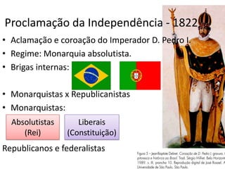 Proclamação da Independência - 1822
• Aclamação e coroação do Imperador D. Pedro I.
• Regime: Monarquia absolutista.
• Brigas internas:

• Monarquistas x Republicanistas
• Monarquistas:
  Absolutistas      Liberais
     (Rei)       (Constituição)
Republicanos e federalistas
 