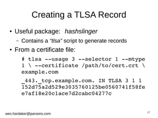 17 
Creating a TLSA Record 
● Useful package: hashslinger 
– Contains a “tlsa” script to generate records 
● From a certificate file: 
# tlsa ­­usage 
3 ­­selector 
1 ­­mtype 
1  ­­certificate 
/path/to/cert.crt  
example.com 
_443._tcp.example.com. IN TLSA 3 1 1 
152d75a2d529e3035760125be0560741f58fe 
e7af18e20c1ace7d2cabc04277c 
wes.hardaker@parsons.com 
 