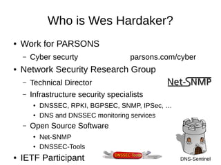 Who is Wes Hardaker? 
● Work for PARSONS 
– Cyber securty parsons.com/cyber 
● Network Security Research Group 
– Technical Director 
– Infrastructure security specialists 
● DNSSEC, RPKI, BGPSEC, SNMP, IPSec, … 
● DNS and DNSSEC monitoring services 
– Open Source Software 
● Net-SNMP 
● DNSSEC-Tools 
● IETF Participant DNS-Sentinel 
 
