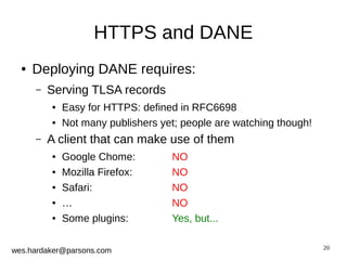 20 
HTTPS and DANE 
● Deploying DANE requires: 
– Serving TLSA records 
● Easy for HTTPS: defined in RFC6698 
● Not many publishers yet; people are watching though! 
– A client that can make use of them 
● Google Chome: NO 
● Mozilla Firefox: NO 
● Safari: NO 
● … NO 
● Some plugins: Yes, but... 
wes.hardaker@parsons.com 
 