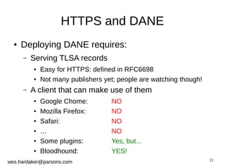 21 
HTTPS and DANE 
● Deploying DANE requires: 
– Serving TLSA records 
● Easy for HTTPS: defined in RFC6698 
● Not many publishers yet; people are watching though! 
– A client that can make use of them 
● Google Chome: NO 
● Mozilla Firefox: NO 
● Safari: NO 
● … NO 
● Some plugins: Yes, but... 
● Bloodhound: YES! 
wes.hardaker@parsons.com 
 