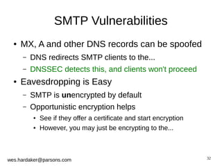 32 
SMTP Vulnerabilities 
● MX, A and other DNS records can be spoofed 
– DNS redirects SMTP clients to the... 
– DNSSEC detects this, and clients won't proceed 
● Eavesdropping is Easy 
– SMTP is unencrypted by default 
– Opportunistic encryption helps 
● See if they offer a certificate and start encryption 
● However, you may just be encrypting to the... 
wes.hardaker@parsons.com 
 