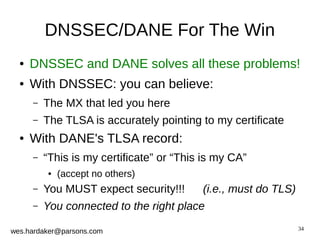 ● DNSSEC and DANE solves all these problems! 
34 
DNSSEC/DANE For The Win 
● With DNSSEC: you can believe: 
– The MX that led you here 
– The TLSA is accurately pointing to my certificate 
● With DANE's TLSA record: 
– “This is my certificate” or “This is my CA” 
● (accept no others) 
– You MUST expect security!!! (i.e., must do TLS) 
– You connected to the right place 
wes.hardaker@parsons.com 
 