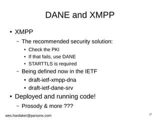 37 
DANE and XMPP 
● XMPP 
– The recommended security solution: 
● Check the PKI 
● If that fails, use DANE 
● STARTTLS is required 
– Being defined now in the IETF 
● draft-ietf-xmpp-dna 
● draft-ietf-dane-srv 
● Deployed and running code! 
– Prosody & more ??? 
wes.hardaker@parsons.com 
 