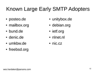 Known Large Early SMTP Adopters 
42 
● posteo.de 
● mailbox.org 
● bund.de 
● denic.de 
● umkbw.de 
● freebsd.org 
wes.hardaker@parsons.com 
● unitybox.de 
● debian.org 
● ietf.org 
● nlnet.nl 
● nic.cz 
