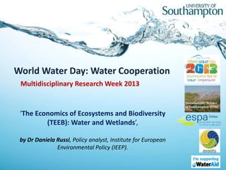 World Water Day: Water Cooperation
 Multidisciplinary Research Week 2013


 ‘The Economics of Ecosystems and Biodiversity
         (TEEB): Water and Wetlands’,

 by Dr Daniela Russi, Policy analyst, Institute for European
               Environmental Policy (IEEP).
 