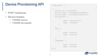 Device Provisioning API
§ POST /iot/devices
§ Service headers
• FIWARE-service
• FIWARE-servicepath
24
{ "devices": [
{
device_id: “coffee001”,
entity_name: “coffeeMachineHome",
entity_type: “coffeMachineDevice",
attributes: [
{
name: “waterLevel",
type: “integer"
}
],
lazy: [
{
name: “status",
type: “string"
}
],
commands: [
{
name: “start",
type: “string"
}]}]}
 