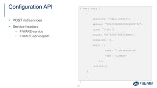 Configuration API
§ POST /iot/services
§ Service headers
• FIWARE-service
• FIWARE-servicepath
25
{ services: [
{
resource: “/deviceTest”,
apikey: “801230BJKL23Y24HV8732”,
type: “Light”,
trust: “8970A9078A803HAMS”,
commands: [],
lazy: [{
name: “luminescence”,
type: “Lumens”
}],
active:[]
}
]
}
 