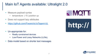 Main IoT Agents available: Ultralight 2.0
§ Measure payload syntax
• temperature | 15 | position up
§ Does not support lazy attributes
§ https://github.com/Fiware/iot.IoTagent-UL
§ Un-appropriate for:
• Really constrained devices
• Low-Power and Lossy Networks (LLNs),
§ Data model based on shorter text messages
27
 