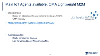 Main IoT Agents available: OMA Lightweight M2M
§ Object model
• Based on Object and Resource hierarchy (e.g.: /1/12/3)
• OMA Registry
§ https://github.com/Fiware/iot.IoTagent-LWM2M
§ Appropriate for:
• Really constrained devices
• Low-Power and Lossy Networks (LLNs),
32
 