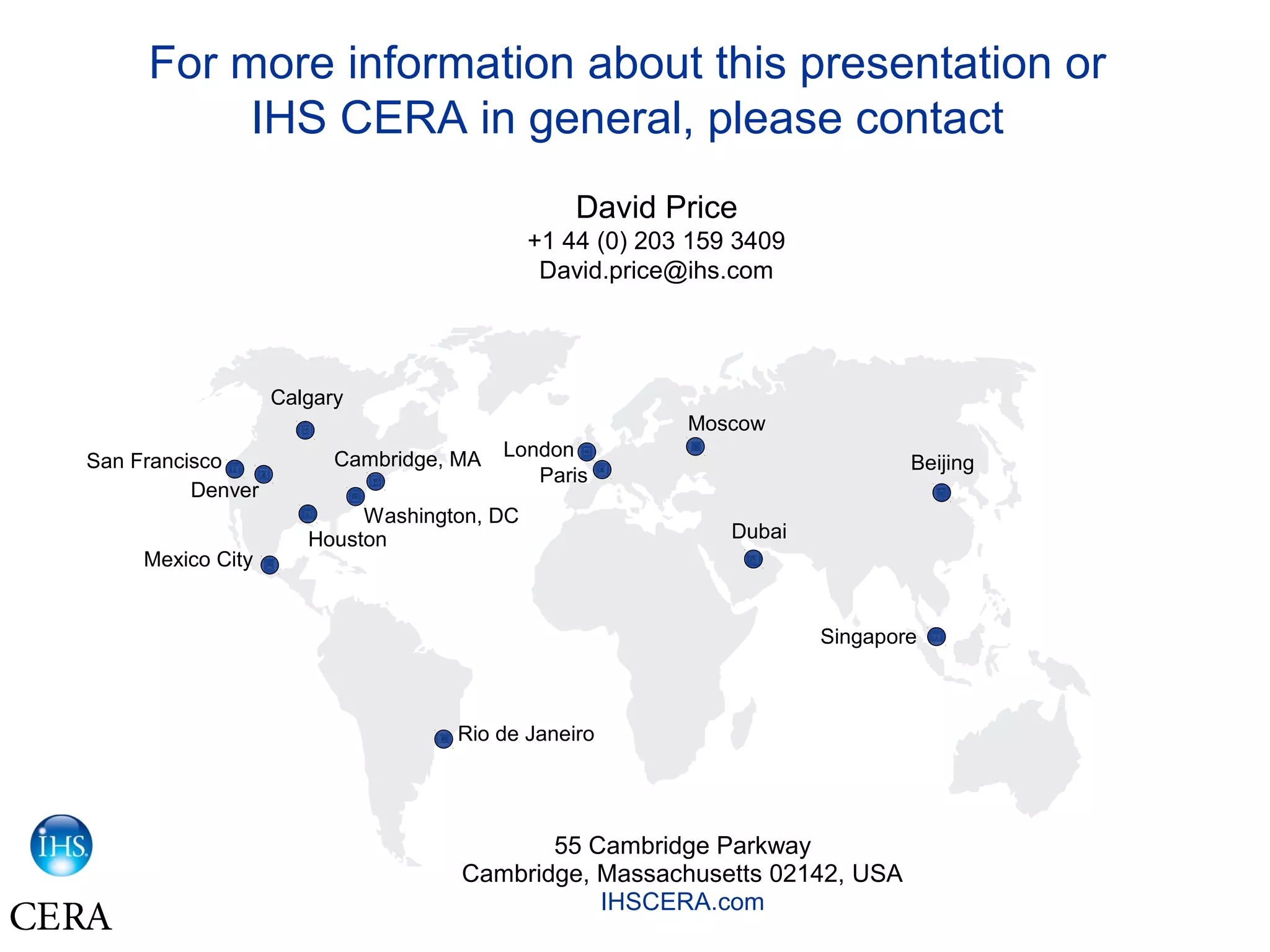 For more information about this presentation or
IHS CERA in general, please contact
David Price
+1 44 (0) 203 159 3409
David.price@ihs.com
55 Cambridge Parkway
Cambridge, Massachusetts 02142, USA
IHSCERA.com
BeijingSan Francisco
Washington, DC
Cambridge, MA
Calgary
Mexico City
Rio de Janeiro
Paris
Moscow
Dubai
Singapore
Houston
Denver
London
 