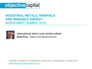 INDUSTRIAL METALS, MINERALS
AND MINEABLE ENERGY
INVESTMENT SUMMIT 2010
LONDON CHAMBER OF COMMERCE & INDUSTRY ● WEDNESDAY, 30 NOV 2010
www.ObjectiveCapitalConferences.com
1
International steam coal market outlook
David Price – Steam Coal Advisory Service
 