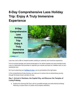 8-Day Comprehensive Laos Holiday
Trip: Enjoy A Truly Immersive
Experience
Laos has a lot to offer to intrepid travelers seeking an authentic and immersive experience.
From its ancient temples and serene landscapes to its vibrant markets and warm-hearted locals,
Laos is a destination that promises to captivate your senses and leave an indelible mark on your
wanderlust soul.
So if you’re planning your holidays to laos, you’ve just landed at the right place.
In this comprehensive 8-day itinerary, we invite you to venture into an extraordinary journey
through the lesser-known wonders of Laos.
Day 1: Arrival in Vientiane, the Capital City, and Discover the Temples of
Luang Prabang
● Explore the charming Old Town with its incredible temples and well-restored buildings
featuring a unique fusion of Laoatin and European aesthetics.
 