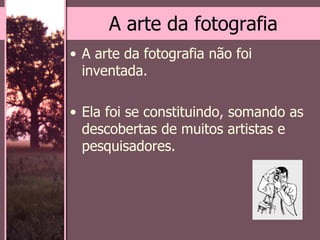 A arte da fotografia A arte da fotografia não foi inventada.  Ela foi se constituindo, somando as descobertas de muitos artistas e pesquisadores.  