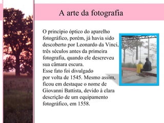 O princípio óptico do aparelho fotográfico, porém, já havia sido descoberto por Leonardo da Vinci, três séculos antes da primeira fotografia, quando ele descreveu sua câmara escura.  Esse fato foi divulgado  por volta de 1545. Mesmo assim, ficou em destaque o nome de Giovanni Battista, devido à clara descrição de um equipamento fotográfico, em 1558.  A arte da fotografia 
