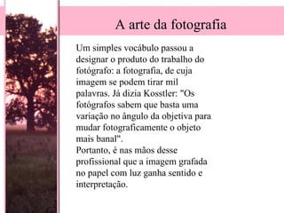 Um simples vocábulo passou a designar o produto do trabalho do fotógrafo: a fotografia, de cuja imagem se podem tirar mil palavras. Já dizia Kosstler: "Os fotógrafos sabem que basta uma variação no ângulo da objetiva para mudar fotograficamente o objeto mais banal".  Portanto, é nas mãos desse profissional que a imagem grafada no papel com luz ganha sentido e interpretação.  A arte da fotografia 