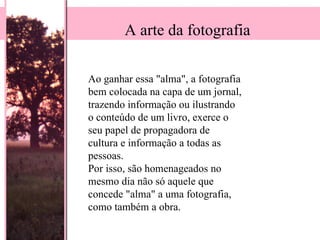 Ao ganhar essa "alma", a fotografia bem colocada na capa de um jornal, trazendo informação ou ilustrando o conteúdo de um livro, exerce o seu papel de propagadora de cultura e informação a todas as pessoas.  Por isso, são homenageados no mesmo dia não só aquele que concede "alma" a uma fotografia, como também a obra.  A arte da fotografia 