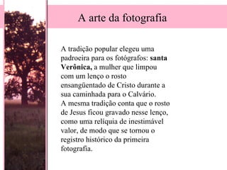 A tradição popular elegeu uma padroeira para os fotógrafos:  santa   Verônica,  a mulher que limpou com um lenço o rosto  ensangüentado de Cristo durante a sua caminhada para o Calvário.  A mesma tradição conta que o rosto de Jesus ficou gravado nesse lenço, como uma relíquia de inestimável valor, de modo que se tornou o registro histórico da primeira fotografia. A arte da fotografia 