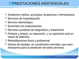 PRESTACIONES ASISTENCIALES Asistencia médica, quirúrgica, terapéutica y farmacéutica  Servicios de hospitalización Servicio odontológico Suministro de medicamentos Servicios auxiliares de diagnóstico y tratamiento Prótesis y órtesis, su reparación, y su reposición solo en casos de deterioro Rehabilitaciones física y profesional Gastos de traslado, en condiciones normales, que sean necesarios para la prestación de estos servicios  