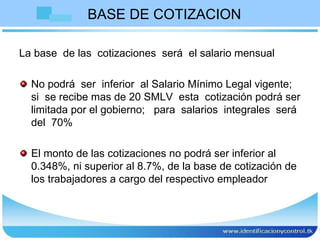 BASE DE COTIZACION La base  de las  cotizaciones  será  el salario mensual  No podrá  ser  inferior  al Salario Mínimo Legal vigente;  si  se recibe mas de 20 SMLV  esta  cotización podrá ser limitada por el gobierno;  para  salarios  integrales  será  del  70% El monto de las cotizaciones no podrá ser inferior al 0.348%, ni superior al 8.7%, de la base de cotización de los trabajadores a cargo del respectivo empleador  