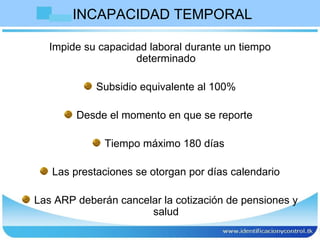 INCAPACIDAD TEMPORAL  Impide su capacidad laboral durante un tiempo determinado Subsidio equivalente al 100% Desde el momento en que se reporte  Tiempo máximo 180 días  Las prestaciones se otorgan por días calendario Las ARP deberán cancelar la cotización de pensiones y salud 