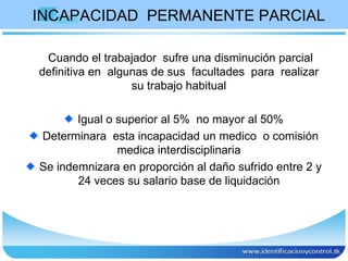 INCAPACIDAD  PERMANENTE PARCIAL Cuando el trabajador  sufre una disminución parcial definitiva en  algunas de sus  facultades  para  realizar  su trabajo habitual  Igual o superior al 5%  no mayor al 50% Determinara  esta incapacidad un medico  o comisión medica interdisciplinaria  Se indemnizara en proporción al daño sufrido entre 2 y 24 veces su salario base de liquidación  